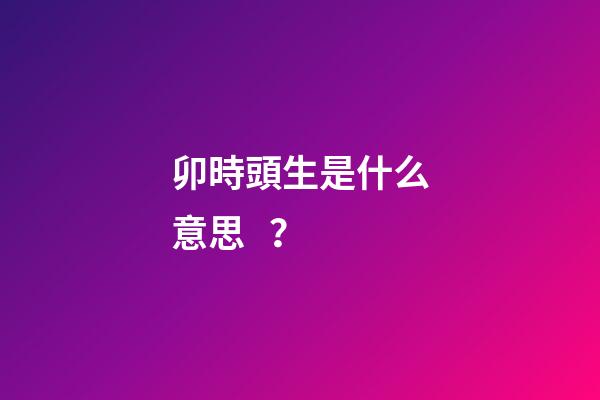 卯時頭生是什么意思？